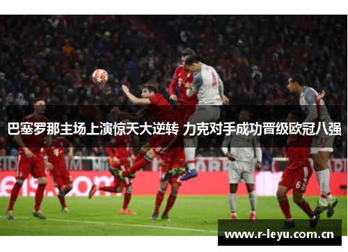 巴塞罗那主场上演惊天大逆转 力克对手成功晋级欧冠八强